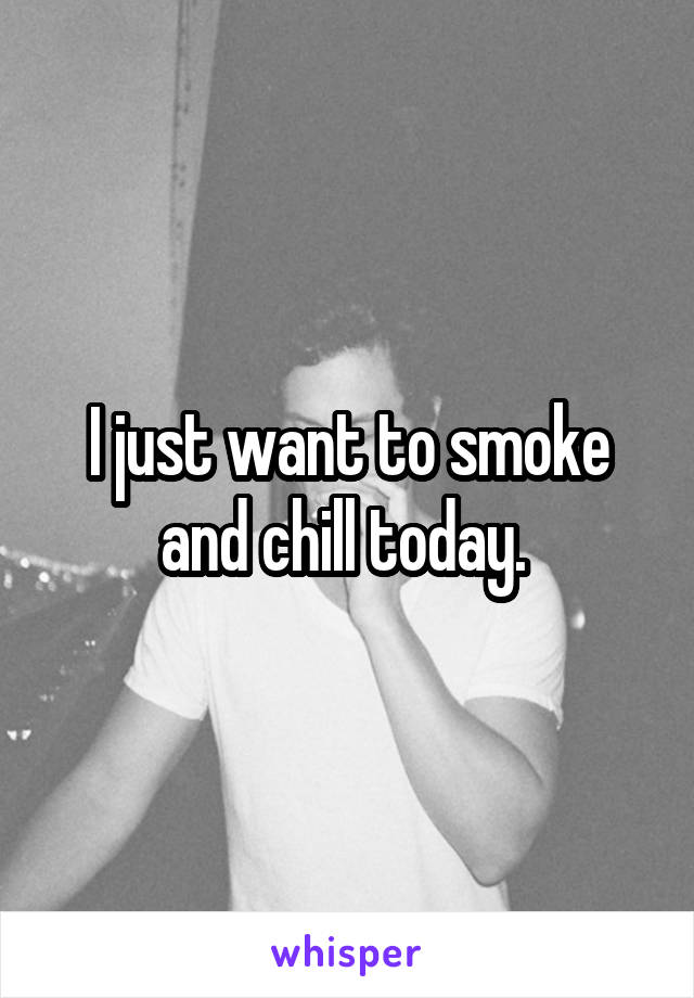 I just want to smoke and chill today. 