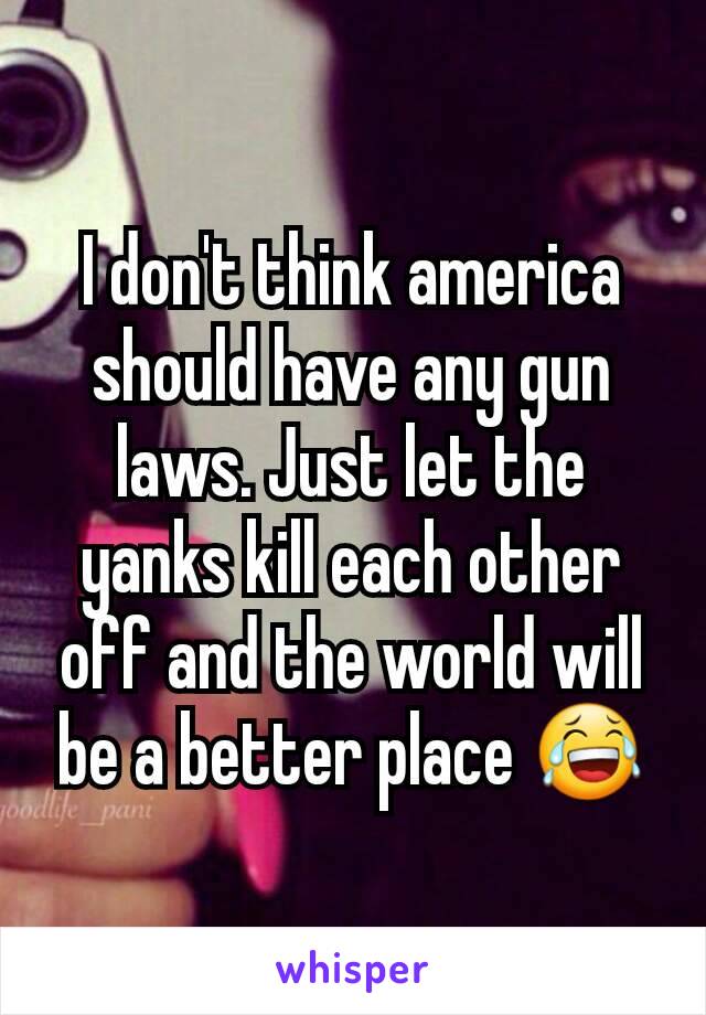 I don't think america should have any gun laws. Just let the yanks kill each other off and the world will be a better place 😂