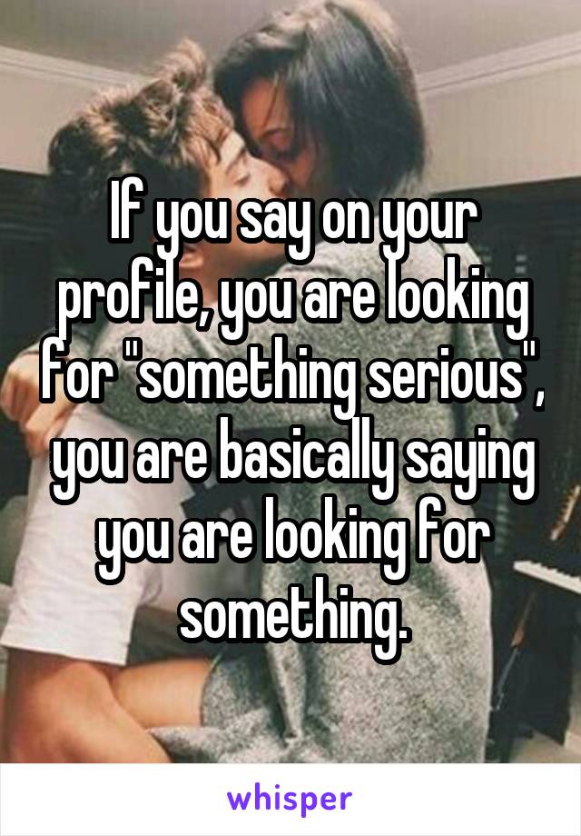If you say on your profile, you are looking for "something serious", you are basically saying you are looking for something.