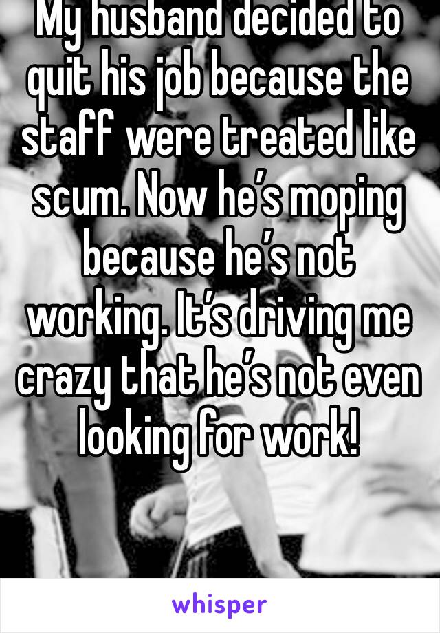 My husband decided to quit his job because the staff were treated like scum. Now he’s moping because he’s not working. It’s driving me crazy that he’s not even looking for work! 