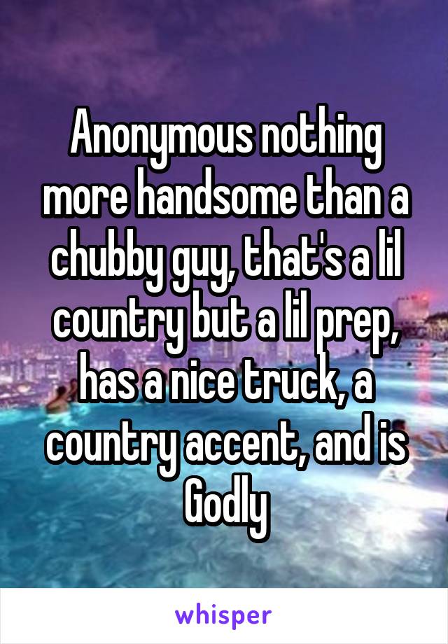 Anonymous nothing more handsome than a chubby guy, that's a lil country but a lil prep, has a nice truck, a country accent, and is Godly