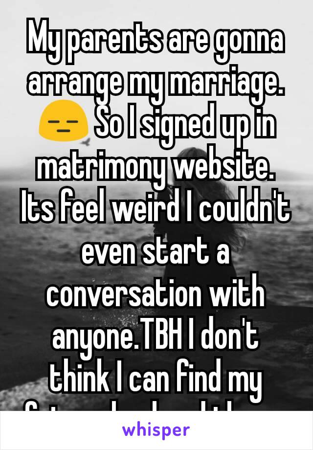 My parents are gonna arrange my marriage. 😑 So I signed up in matrimony website. Its feel weird I couldn't even start a conversation with anyone.TBH I don't think I can find my future husband there.