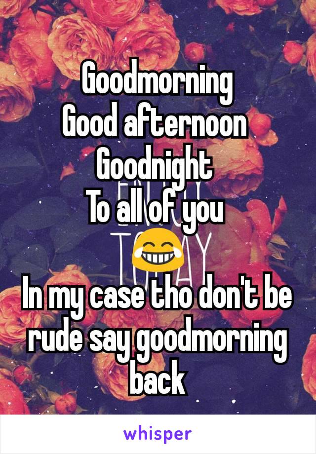 Goodmorning
Good afternoon 
Goodnight 
To all of you 
😂
In my case tho don't be rude say goodmorning back