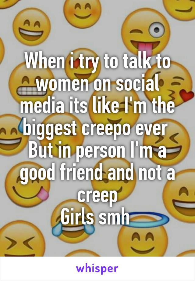 When i try to talk to women on social media its like I'm the biggest creepo ever 
But in person I'm a good friend and not a creep
Girls smh 