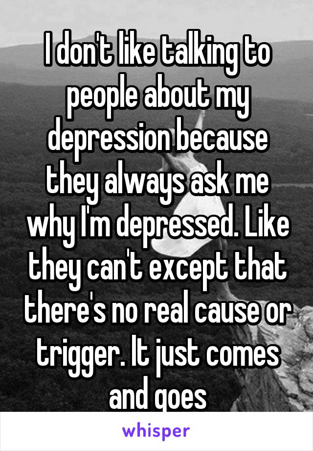 I don't like talking to people about my depression because they always ask me why I'm depressed. Like they can't except that there's no real cause or trigger. It just comes and goes