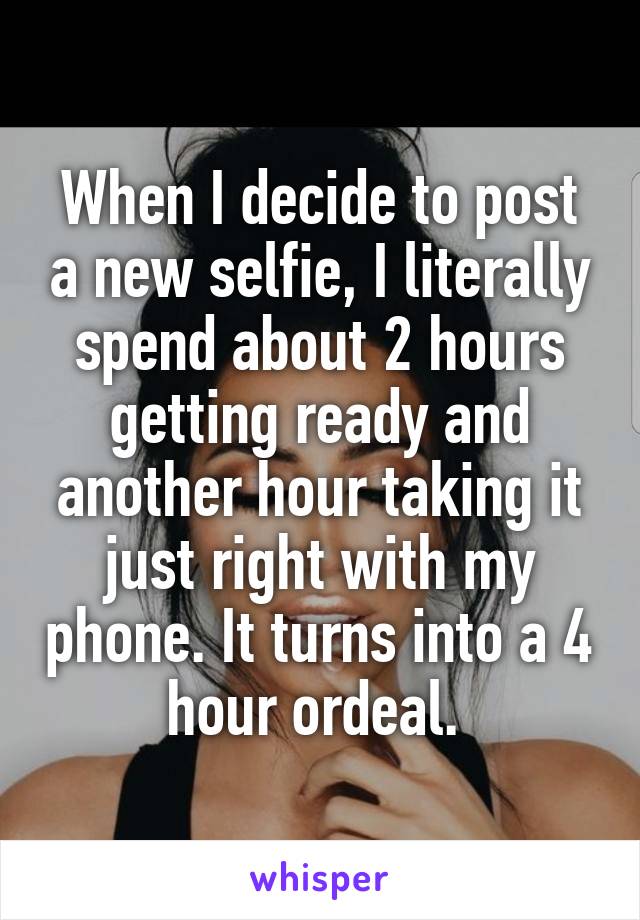 When I decide to post a new selfie, I literally spend about 2 hours getting ready and another hour taking it just right with my phone. It turns into a 4 hour ordeal. 