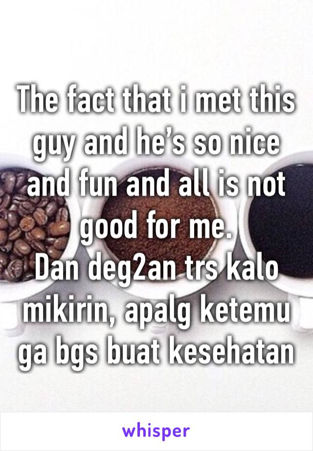 The fact that i met this guy and he’s so nice and fun and all is not good for me.
Dan deg2an trs kalo mikirin, apalg ketemu ga bgs buat kesehatan 
