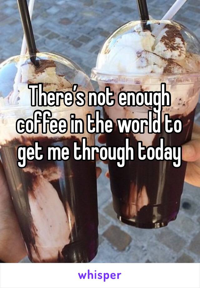 There’s not enough coffee in the world to get me through today