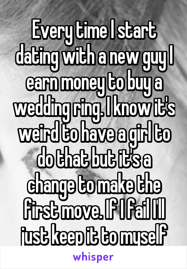 Every time I start dating with a new guy I earn money to buy a wedding ring. I know it's weird to have a girl to do that but it's a change to make the first move. If I fail I'll just keep it to myself