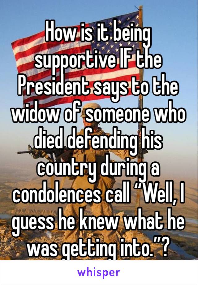 How is it being supportive IF the President says to the widow of someone who died defending his country during a condolences call “Well, I guess he knew what he was getting into.”?
