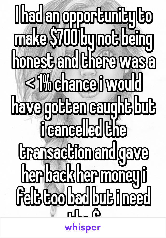 I had an opportunity to make $700 by not being honest and there was a < 1% chance i would have gotten caught but i cancelled the transaction and gave her back her money i felt too bad but i need the $