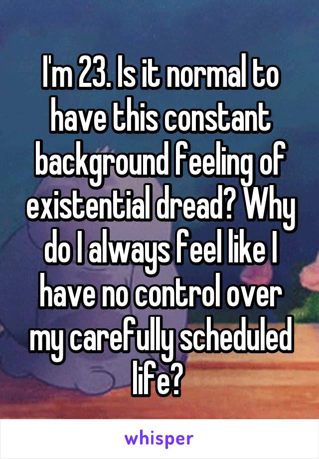 I'm 23. Is it normal to have this constant background feeling of existential dread? Why do I always feel like I have no control over my carefully scheduled life? 