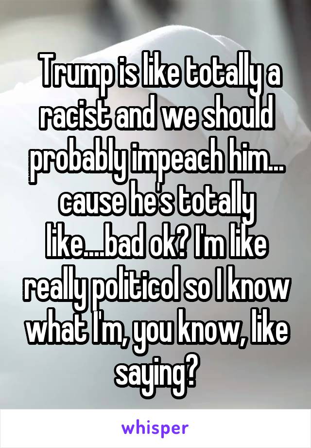  Trump is like totally a racist and we should probably impeach him... cause he's totally like....bad ok? I'm like really politicol so I know what I'm, you know, like saying?