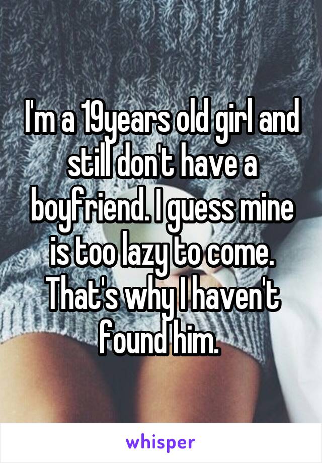 I'm a 19years old girl and still don't have a boyfriend. I guess mine is too lazy to come. That's why I haven't found him. 