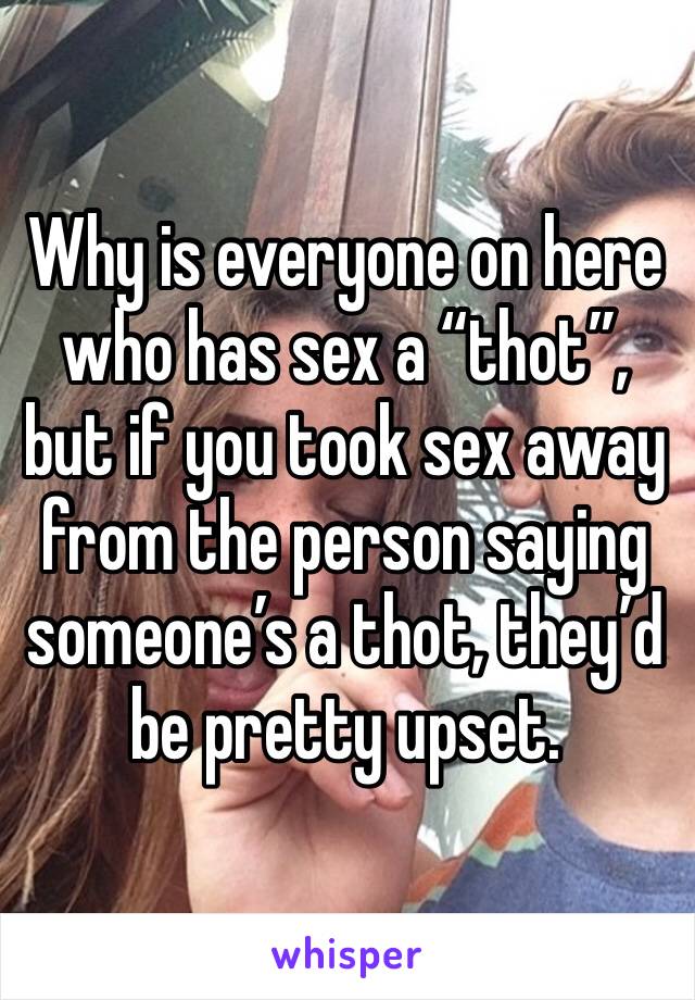 Why is everyone on here who has sex a “thot”, but if you took sex away from the person saying someone’s a thot, they’d be pretty upset. 
