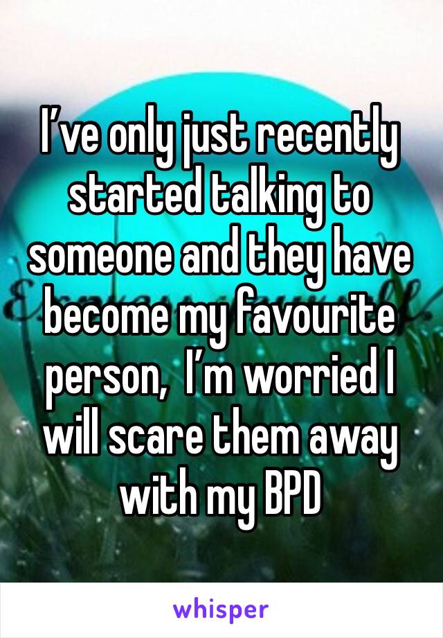 I’ve only just recently started talking to someone and they have become my favourite person,  I’m worried I will scare them away with my BPD