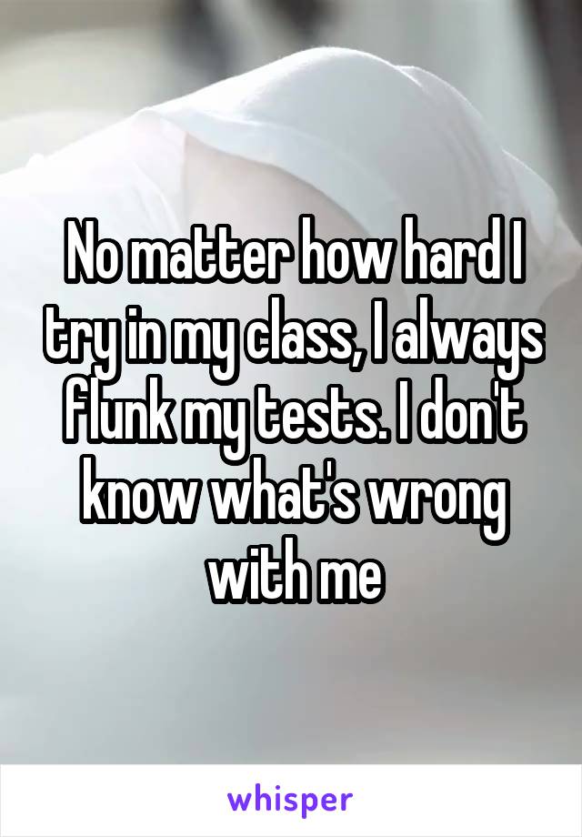 No matter how hard I try in my class, I always flunk my tests. I don't know what's wrong with me