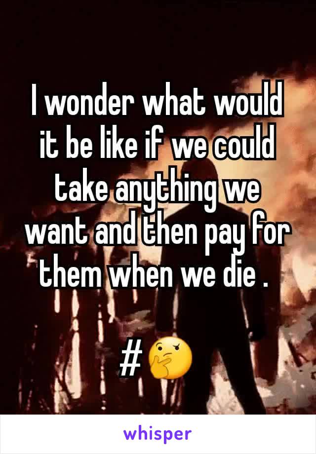 I wonder what would it be like if we could take anything we want and then pay for them when we die . 

#🤔