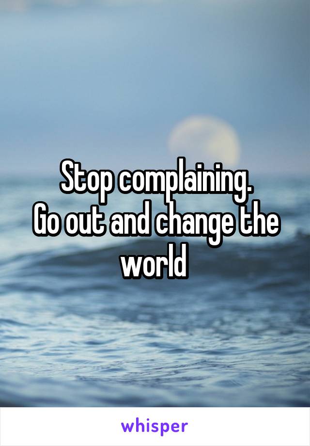 Stop complaining.
Go out and change the world 