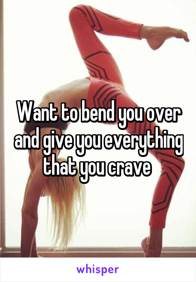 Want to bend you over and give you everything that you crave 