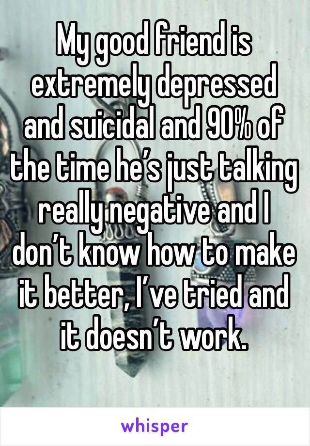 My good friend is extremely depressed and suicidal and 90% of the time he’s just talking really negative and I don’t know how to make it better, I’ve tried and it doesn’t work.