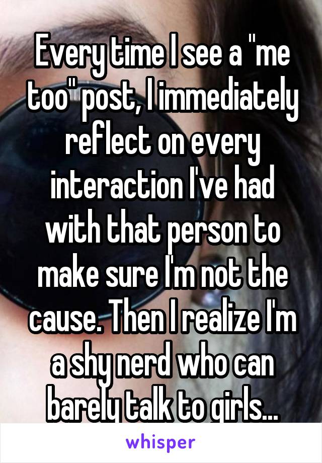 Every time I see a "me too" post, I immediately reflect on every interaction I've had with that person to make sure I'm not the cause. Then I realize I'm a shy nerd who can barely talk to girls...