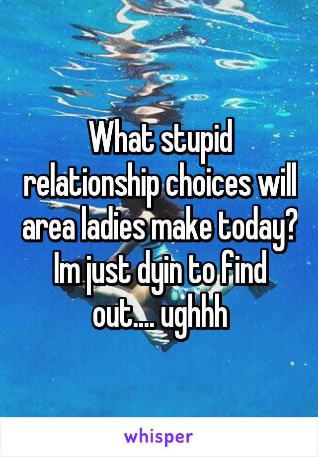 What stupid relationship choices will area ladies make today? Im just dyin to find out.... ughhh