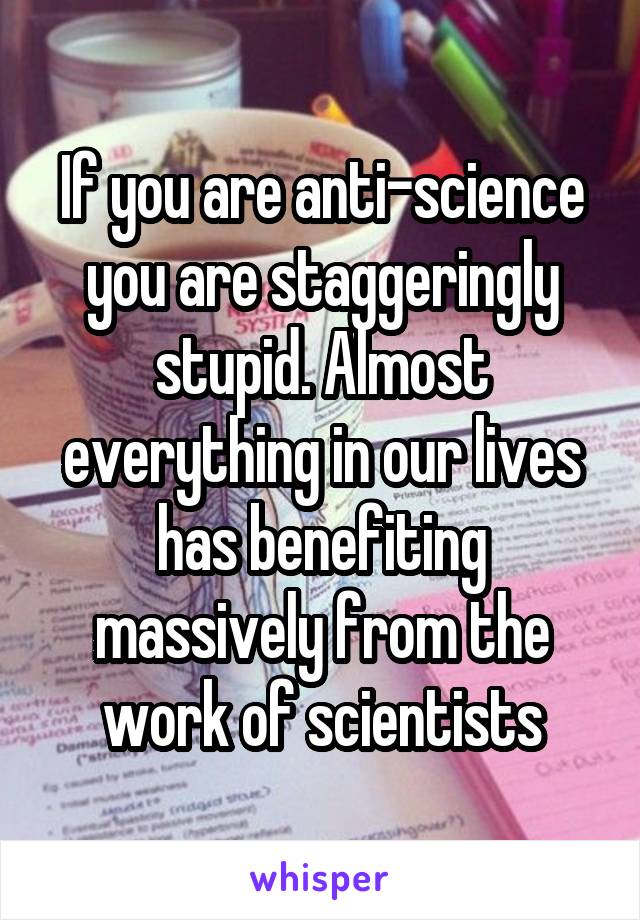 If you are anti-science you are staggeringly stupid. Almost everything in our lives has benefiting massively from the work of scientists