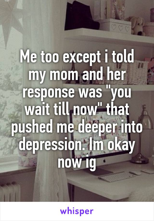 Me too except i told my mom and her response was "you wait till now" that pushed me deeper into depression. Im okay now ig