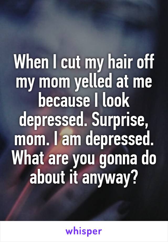 When I cut my hair off my mom yelled at me because I look depressed. Surprise, mom. I am depressed. What are you gonna do about it anyway?