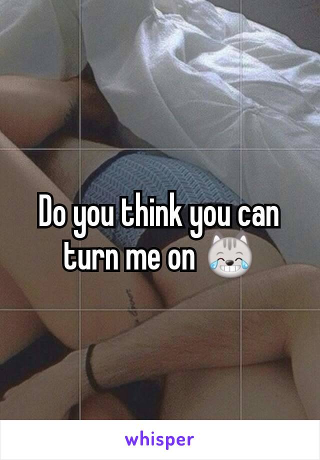 Do you think you can turn me on 😹