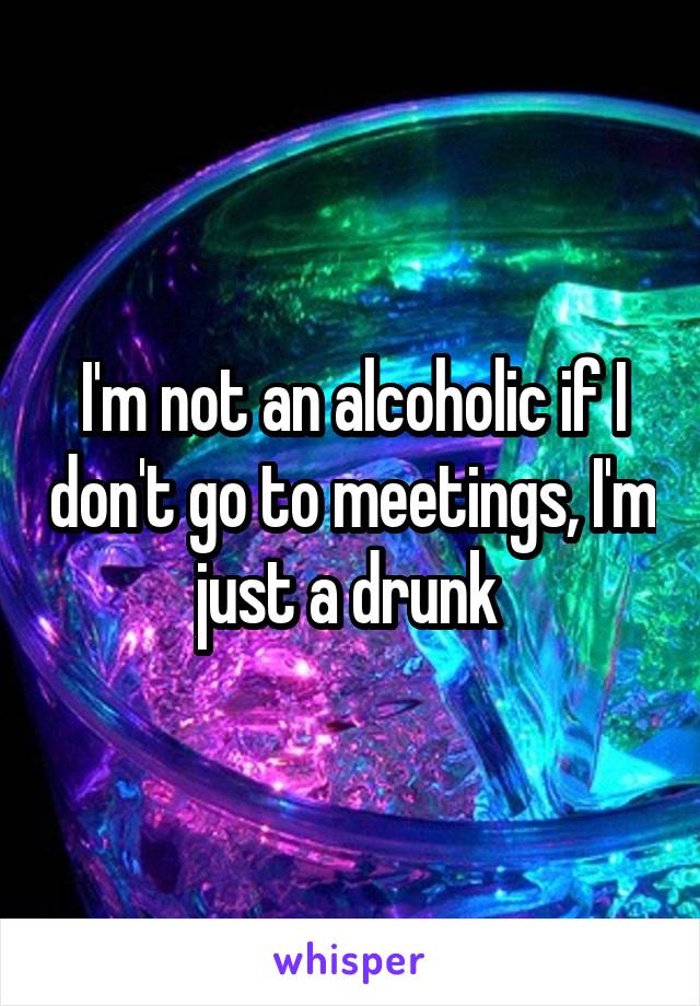 I'm not an alcoholic if I don't go to meetings, I'm just a drunk 