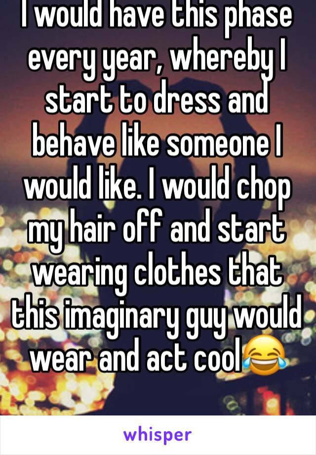 I would have this phase every year, whereby I start to dress and behave like someone I would like. I would chop my hair off and start wearing clothes that this imaginary guy would wear and act cool😂