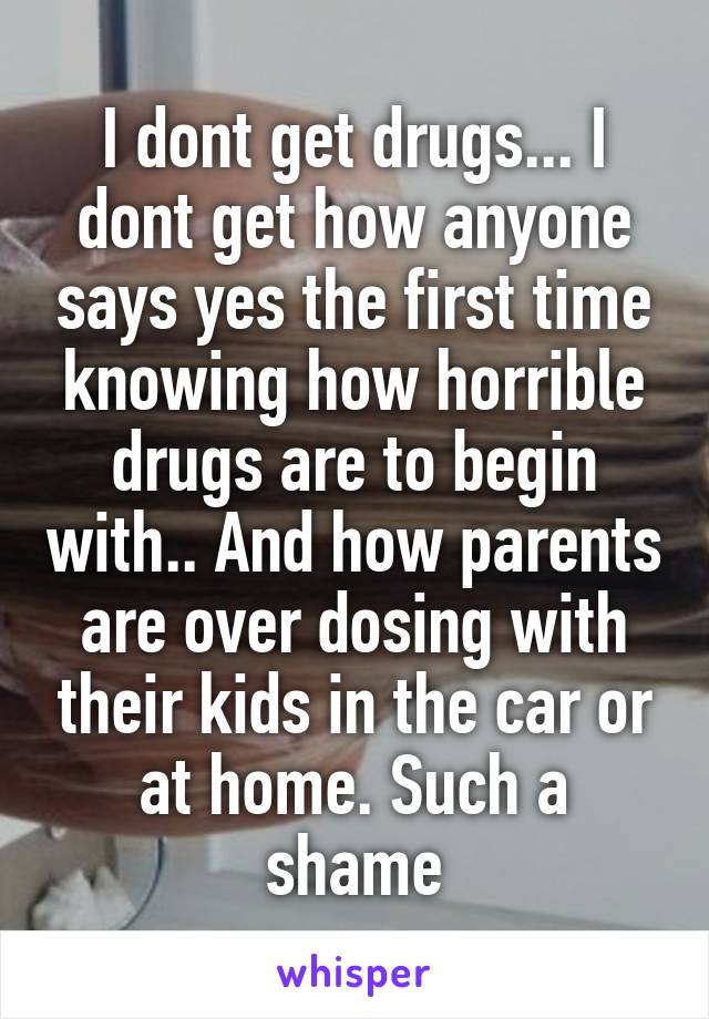 I dont get drugs... I dont get how anyone says yes the first time knowing how horrible drugs are to begin with.. And how parents are over dosing with their kids in the car or at home. Such a shame
