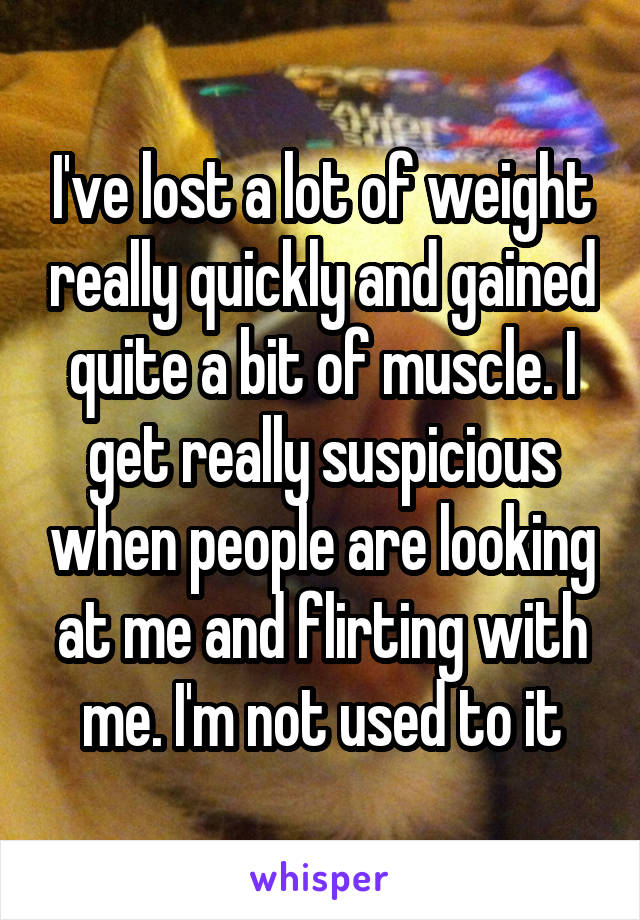 I've lost a lot of weight really quickly and gained quite a bit of muscle. I get really suspicious when people are looking at me and flirting with me. I'm not used to it