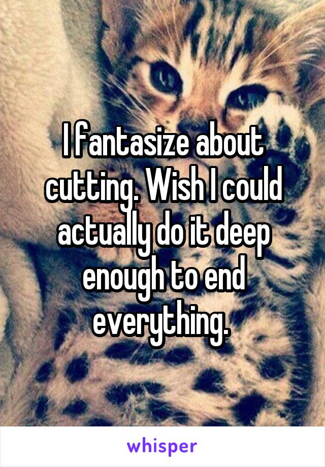 I fantasize about cutting. Wish I could actually do it deep enough to end everything. 