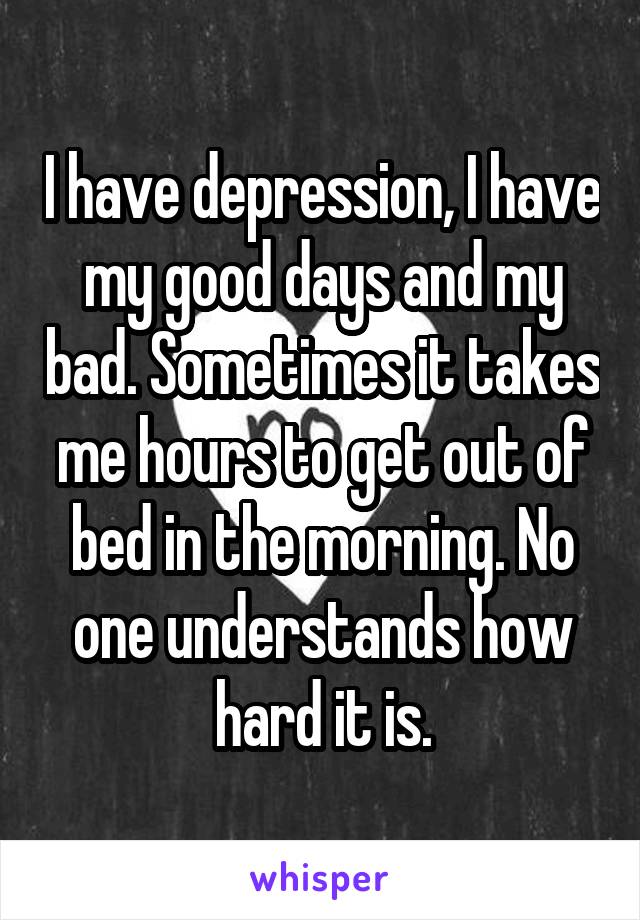 I have depression, I have my good days and my bad. Sometimes it takes me hours to get out of bed in the morning. No one understands how hard it is.