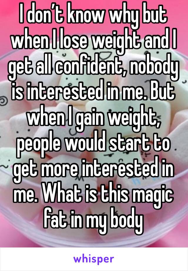 I don’t know why but when I lose weight and I get all confident, nobody is interested in me. But when I gain weight, people would start to get more interested in me. What is this magic fat in my body