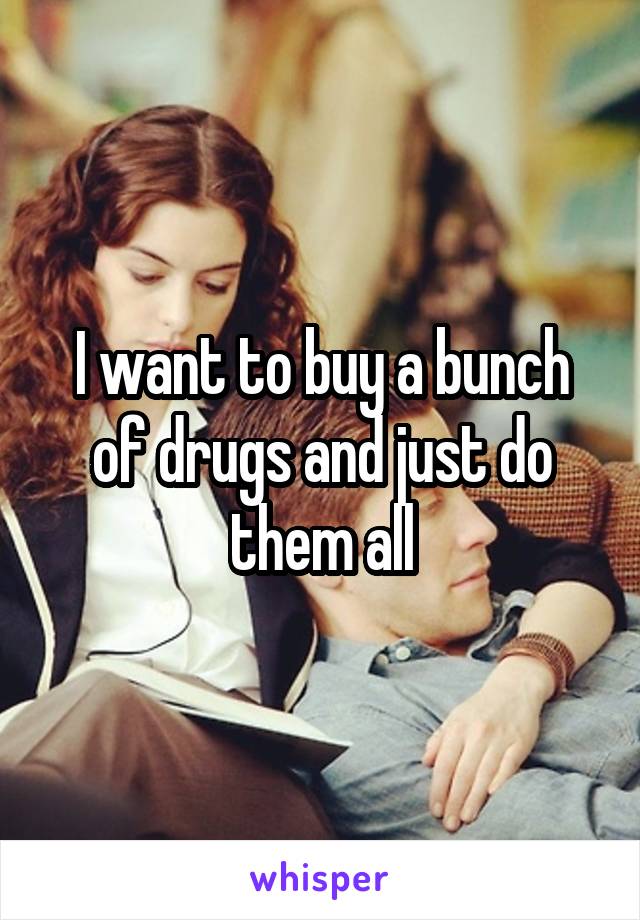 I want to buy a bunch of drugs and just do them all