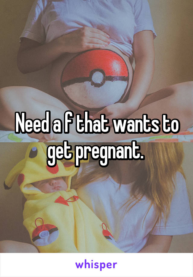 Need a f that wants to get pregnant. 