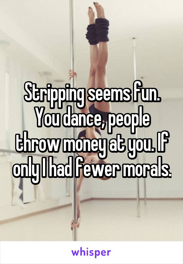 Stripping seems fun. You dance, people throw money at you. If only I had fewer morals.