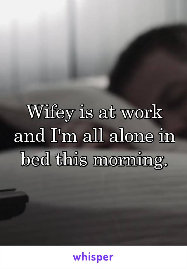 Wifey is at work and I'm all alone in bed this morning.