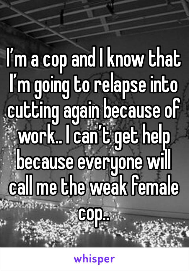 I’m a cop and I know that I’m going to relapse into cutting again because of work.. I can’t get help because everyone will call me the weak female cop..