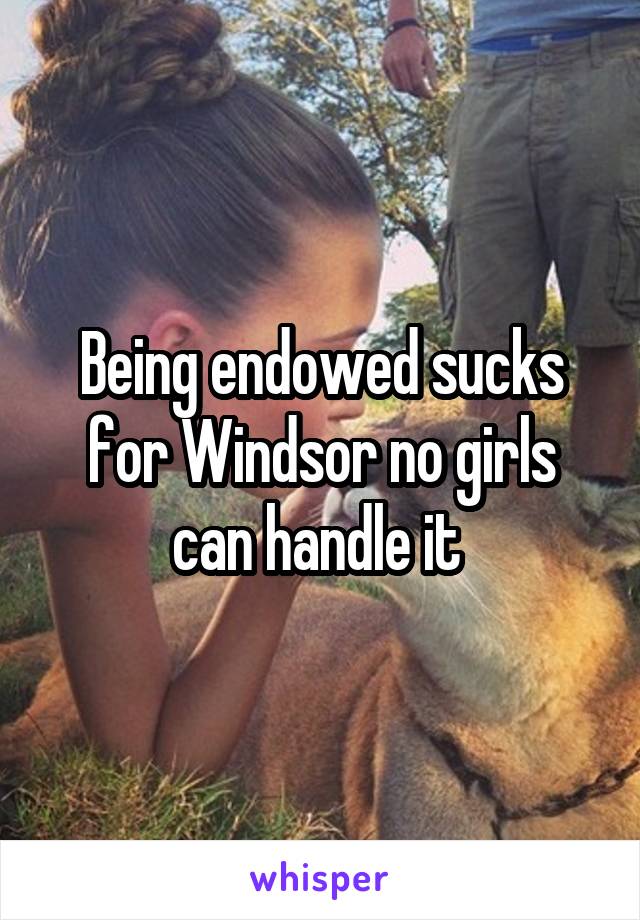 Being endowed sucks for Windsor no girls can handle it 
