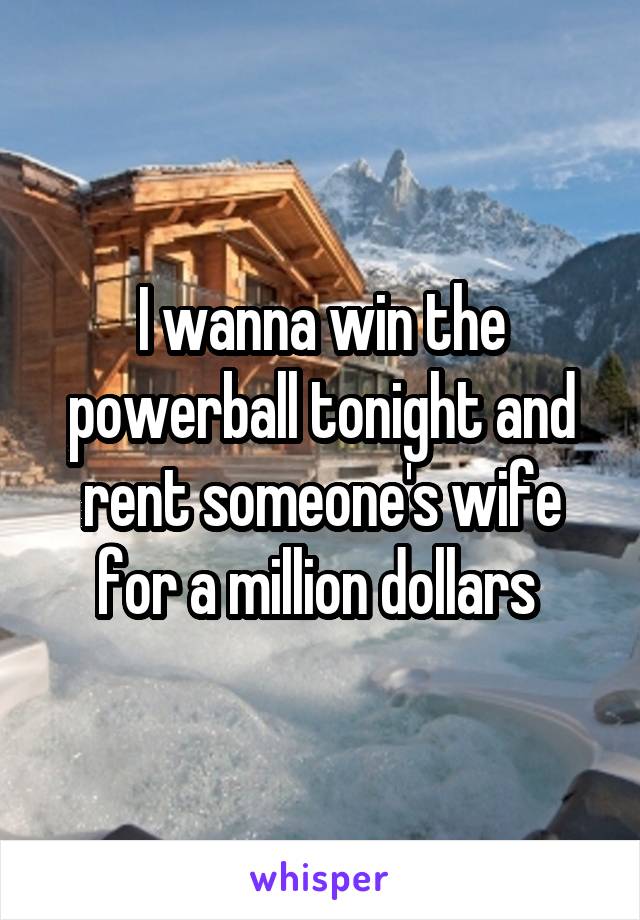 I wanna win the powerball tonight and rent someone's wife for a million dollars 