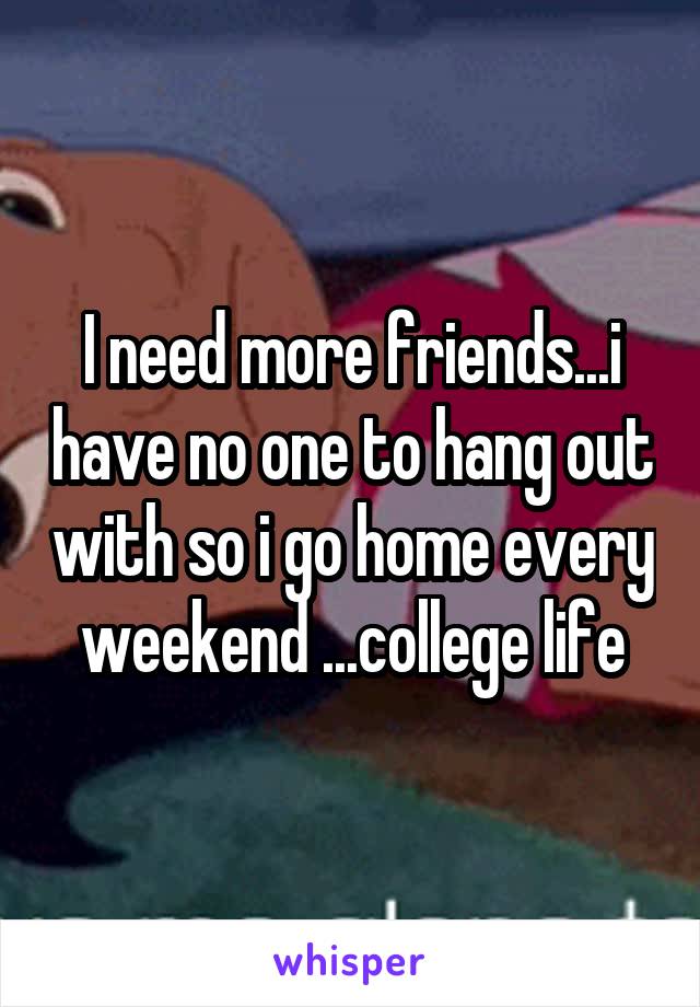 I need more friends...i have no one to hang out with so i go home every weekend ...college life