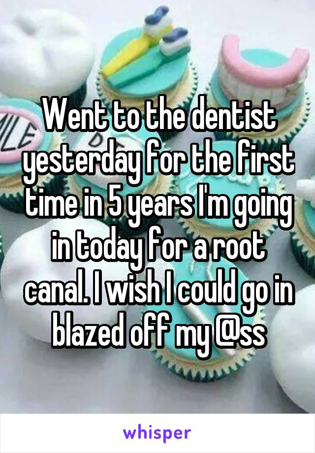 Went to the dentist yesterday for the first time in 5 years I'm going in today for a root canal. I wish I could go in blazed off my @ss