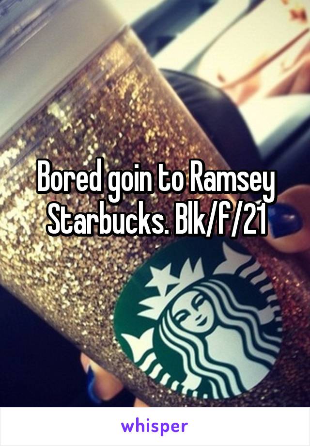 Bored goin to Ramsey Starbucks. Blk/f/21
