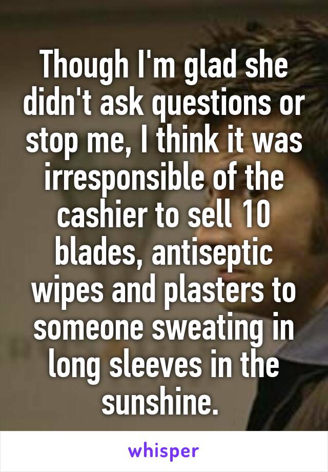Though I'm glad she didn't ask questions or stop me, I think it was irresponsible of the cashier to sell 10 blades, antiseptic wipes and plasters to someone sweating in long sleeves in the sunshine. 