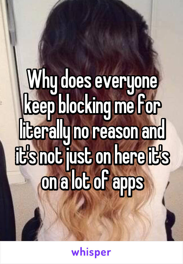 Why does everyone keep blocking me for literally no reason and it's not just on here it's on a lot of apps